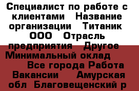 Специалист по работе с клиентами › Название организации ­ Титаник, ООО › Отрасль предприятия ­ Другое › Минимальный оклад ­ 22 000 - Все города Работа » Вакансии   . Амурская обл.,Благовещенский р-н